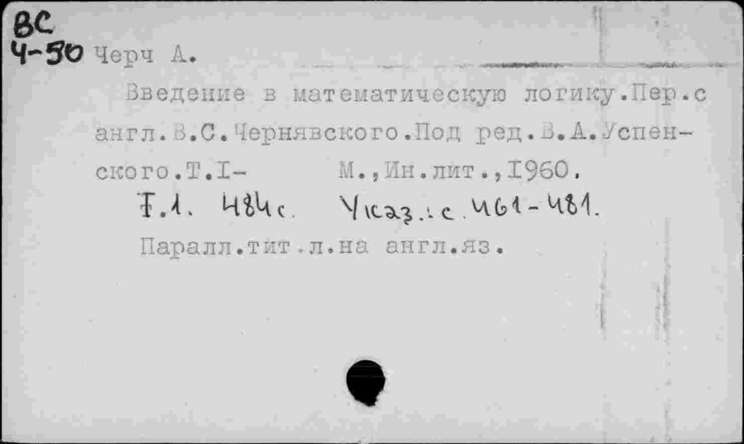 ﻿4*50 Черч Л.
Введение в математическую логику.Пер.с англ.В.С.Чернявского.Под ред.В.А.Успенского. Т.1-	М.,Ин.лит.,1960.
Г.4.	с. ЛА.М - ЧМ.
Паралл.тит.л.на англ.яз.